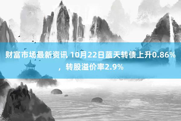 财富市场最新资讯 10月22日蓝天转债上升0.86%，转股溢价率2.9%