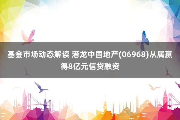 基金市场动态解读 港龙中国地产(06968)从属赢得8亿元信贷融资