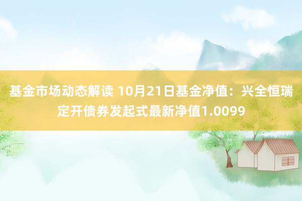 基金市场动态解读 10月21日基金净值：兴全恒瑞定开债券发起式最新净值1.0099