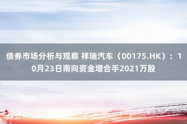 债券市场分析与观察 祥瑞汽车（00175.HK）：10月23日南向资金增合手2021万股