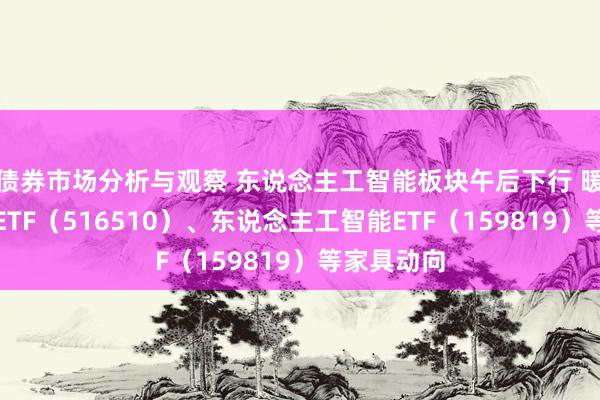 债券市场分析与观察 东说念主工智能板块午后下行 暖热云计较ETF（516510）、东说念主工智能ETF（159819）等家具动向