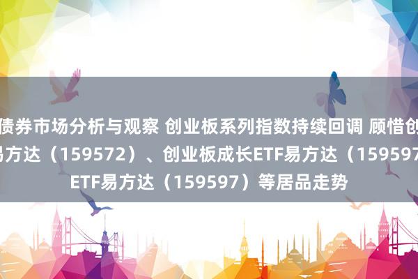 债券市场分析与观察 创业板系列指数持续回调 顾惜创业板200ETF易方达（159572）、创业板成长ETF易方达（159597）等居品走势