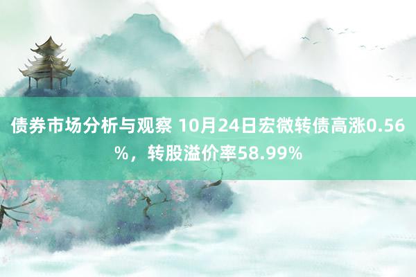 债券市场分析与观察 10月24日宏微转债高涨0.56%，转股溢价率58.99%