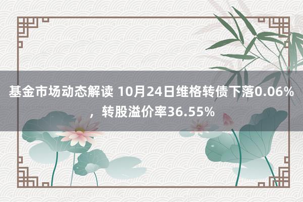 基金市场动态解读 10月24日维格转债下落0.06%，转股溢价率36.55%