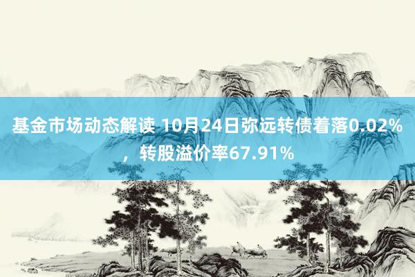 基金市场动态解读 10月24日弥远转债着落0.02%，转股溢价率67.91%