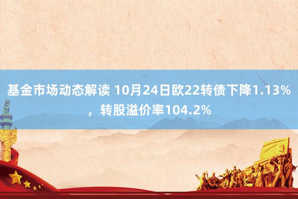 基金市场动态解读 10月24日欧22转债下降1.13%，转股溢价率104.2%