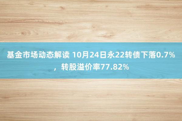 基金市场动态解读 10月24日永22转债下落0.7%，转股溢价率77.82%