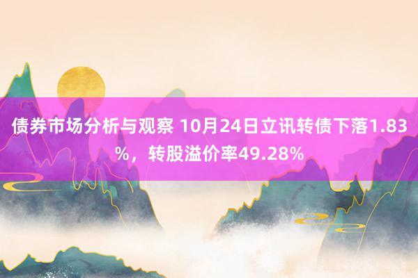 债券市场分析与观察 10月24日立讯转债下落1.83%，转股溢价率49.28%