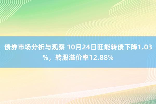 债券市场分析与观察 10月24日旺能转债下降1.03%，转股溢价率12.88%