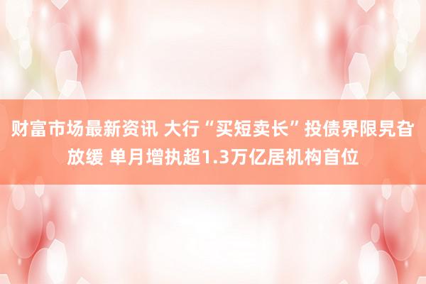 财富市场最新资讯 大行“买短卖长”投债界限旯旮放缓 单月增执超1.3万亿居机构首位