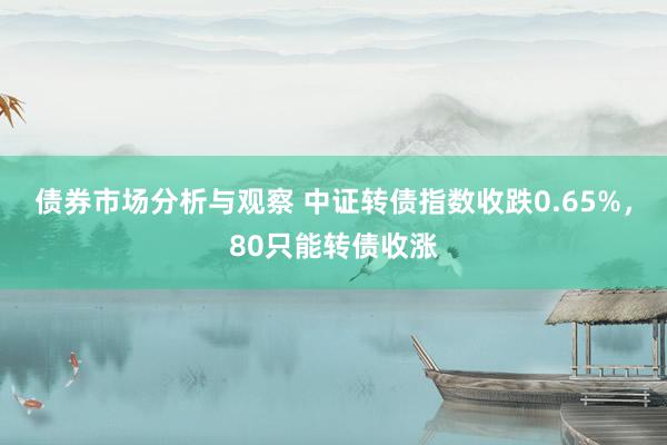 债券市场分析与观察 中证转债指数收跌0.65%，80只能转债收涨