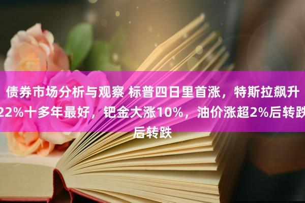 债券市场分析与观察 标普四日里首涨，特斯拉飙升22%十多年最好，钯金大涨10%，油价涨超2%后转跌