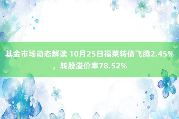 基金市场动态解读 10月25日福莱转债飞腾2.45%，转股溢价率78.52%