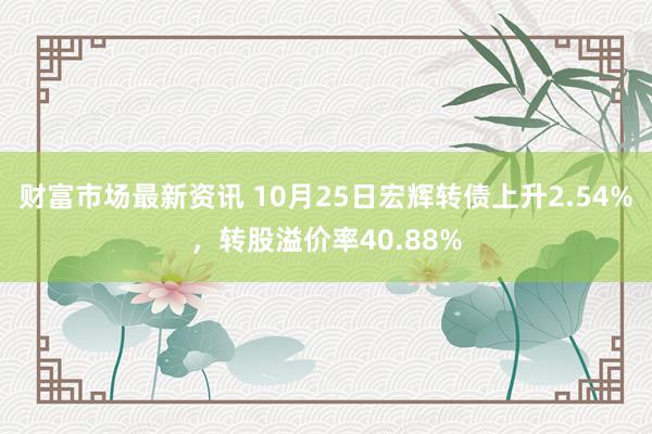 财富市场最新资讯 10月25日宏辉转债上升2.54%，转股溢价率40.88%