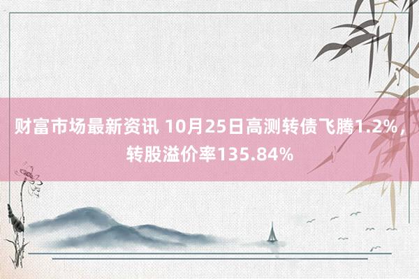 财富市场最新资讯 10月25日高测转债飞腾1.2%，转股溢价率135.84%