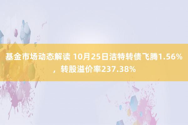 基金市场动态解读 10月25日洁特转债飞腾1.56%，转股溢价率237.38%