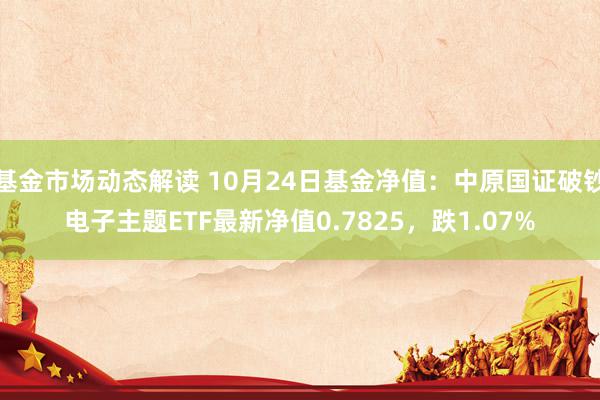 基金市场动态解读 10月24日基金净值：中原国证破钞电子主题ETF最新净值0.7825，跌1.07%