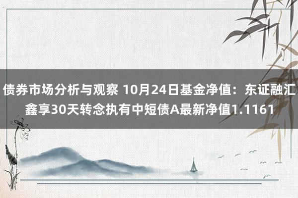 债券市场分析与观察 10月24日基金净值：东证融汇鑫享30天转念执有中短债A最新净值1.1161