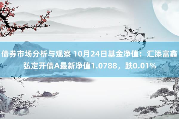 债券市场分析与观察 10月24日基金净值：汇添富鑫弘定开债A最新净值1.0788，跌0.01%