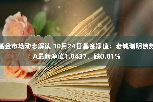 基金市场动态解读 10月24日基金净值：老诚瑞明债券A最新净值1.0437，跌0.01%