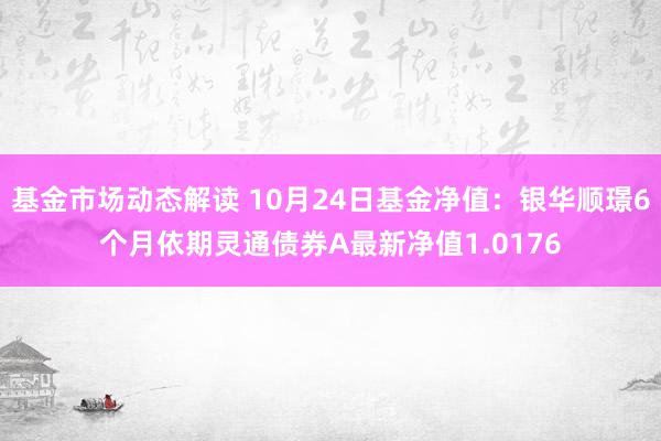 基金市场动态解读 10月24日基金净值：银华顺璟6个月依期灵通债券A最新净值1.0176