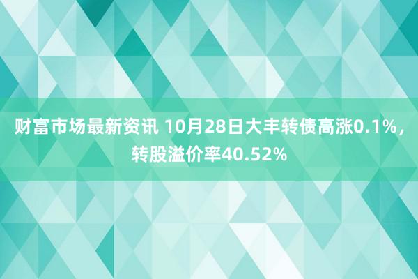 财富市场最新资讯 10月28日大丰转债高涨0.1%，转股溢价率40.52%