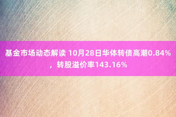 基金市场动态解读 10月28日华体转债高潮0.84%，转股溢价率143.16%