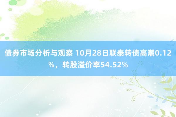 债券市场分析与观察 10月28日联泰转债高潮0.12%，转股溢价率54.52%