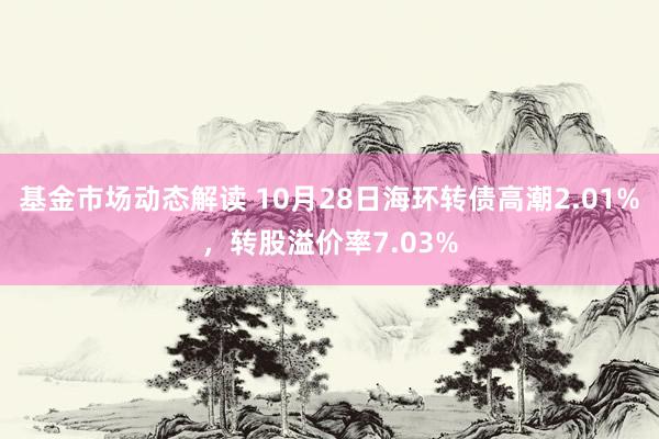 基金市场动态解读 10月28日海环转债高潮2.01%，转股溢价率7.03%