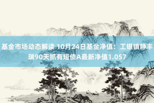 基金市场动态解读 10月24日基金净值：工银镇静丰瑞90天抓有短债A最新净值1.057