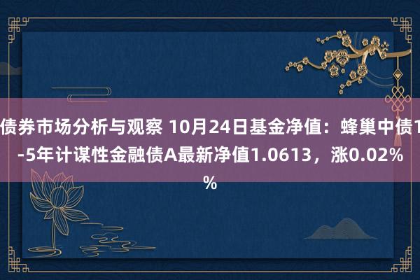 债券市场分析与观察 10月24日基金净值：蜂巢中债1-5年计谋性金融债A最新净值1.0613，涨0.02%