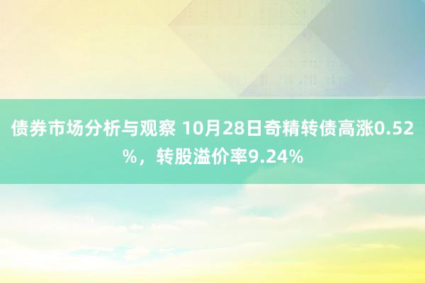 债券市场分析与观察 10月28日奇精转债高涨0.52%，转股溢价率9.24%