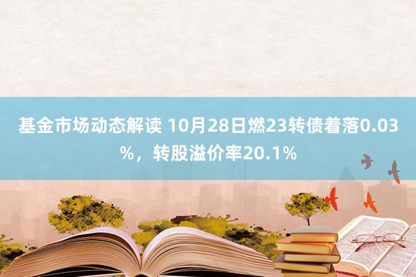 基金市场动态解读 10月28日燃23转债着落0.03%，转股溢价率20.1%