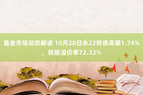 基金市场动态解读 10月28日永22转债高潮1.74%，转股溢价率72.32%