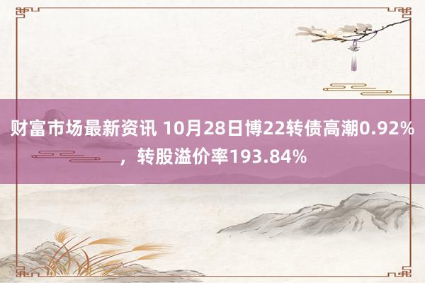 财富市场最新资讯 10月28日博22转债高潮0.92%，转股溢价率193.84%