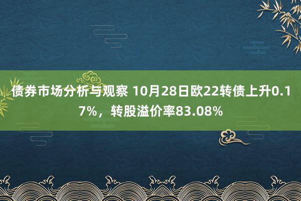 债券市场分析与观察 10月28日欧22转债上升0.17%，转股溢价率83.08%