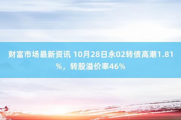 财富市场最新资讯 10月28日永02转债高潮1.81%，转股溢价率46%