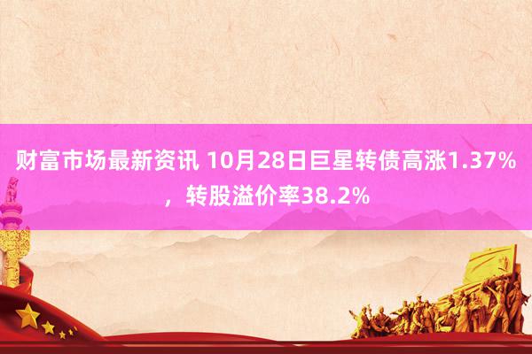 财富市场最新资讯 10月28日巨星转债高涨1.37%，转股溢价率38.2%