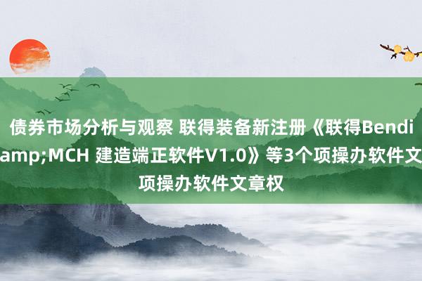 债券市场分析与观察 联得装备新注册《联得Bending&MCH 建造端正软件V1.0》等3个项操办软件文章权