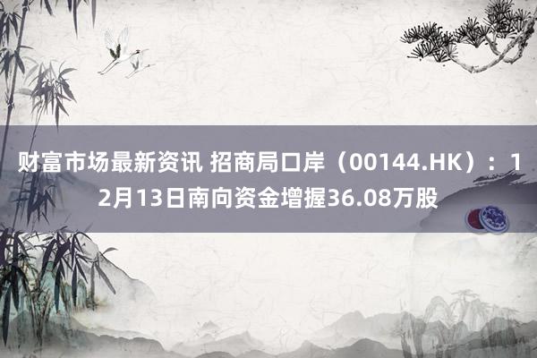 财富市场最新资讯 招商局口岸（00144.HK）：12月13日南向资金增握36.08万股