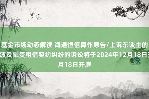 基金市场动态解读 海通恒信算作原告/上诉东谈主的1起波及融资租借契约纠纷的诉讼将于2024年12月18日开庭