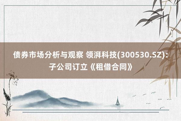 债券市场分析与观察 领湃科技(300530.SZ)：子公司订立《租借合同》