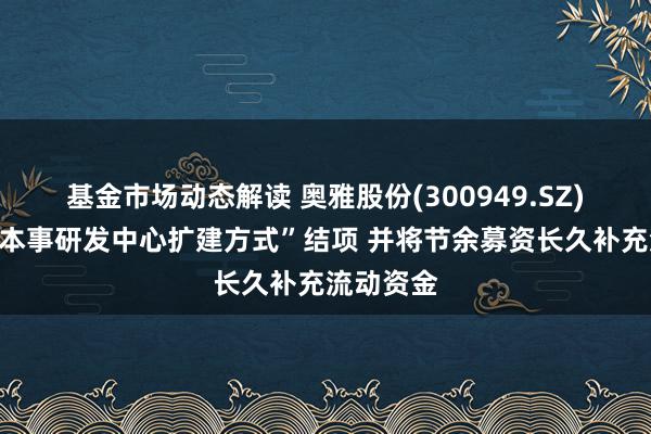 基金市场动态解读 奥雅股份(300949.SZ)：拟将“本事研发中心扩建方式”结项 并将节余募资长久补充流动资金