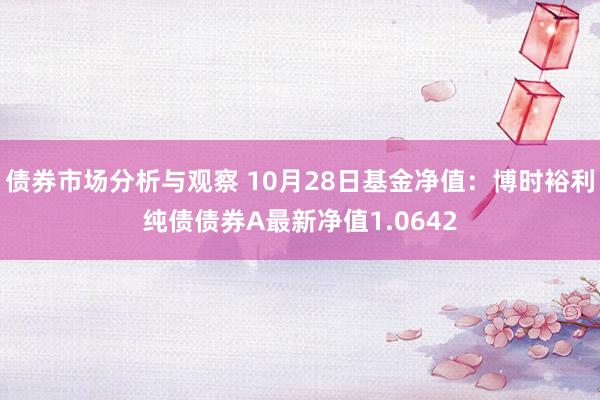 债券市场分析与观察 10月28日基金净值：博时裕利纯债债券A最新净值1.0642