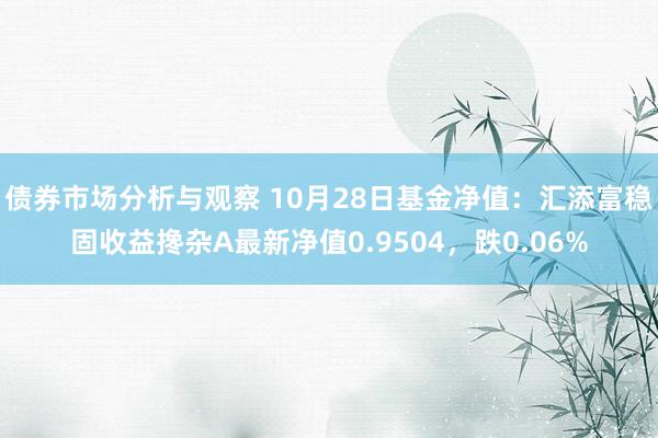 债券市场分析与观察 10月28日基金净值：汇添富稳固收益搀杂A最新净值0.9504，跌0.06%