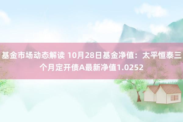 基金市场动态解读 10月28日基金净值：太平恒泰三个月定开债A最新净值1.0252