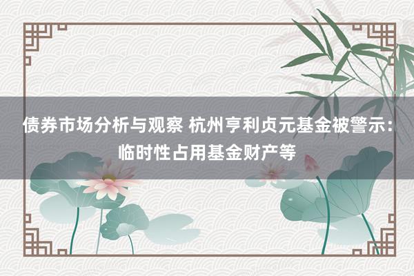 债券市场分析与观察 杭州亨利贞元基金被警示：临时性占用基金财产等