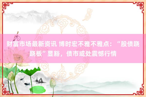 财富市场最新资讯 博时宏不雅不雅点：“股债跷跷板”显豁，债市或处震憾行情