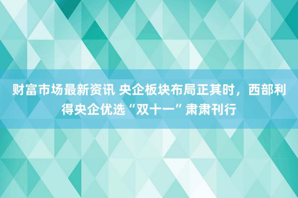 财富市场最新资讯 央企板块布局正其时，西部利得央企优选“双十一”肃肃刊行