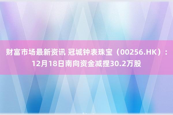 财富市场最新资讯 冠城钟表珠宝（00256.HK）：12月18日南向资金减捏30.2万股